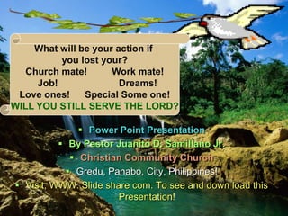  Power Point Presentation
 By Pastor Juanito D. Samillano Jr.
 Christian Community Church
 Gredu, Panabo, City, Philippines!
 Visit, WWW. Slide share com. To see and down load this
Presentation!
What will be your action if
you lost your?
Church mate! Work mate!
Job! Dreams!
Love ones! Special Some one!
WILL YOU STILL SERVE THE LORD?
 