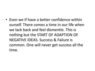 • Even we if have a better confidence within
ourself. There comes a time in our life when
we lack back and feel dismentle. This is
nothing but the START OF ADAPTION OF
NEGATIVE IDEAS. Success & Failure is
common. One will never get success all the
time.
 