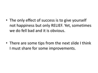 • The only effect of success is to give yourself
not happiness but only RELIEF. Yet, sometimes
we do fell bad and it is obvious.
• There are some tips from the next slide I think
I must share for some improvements.
 