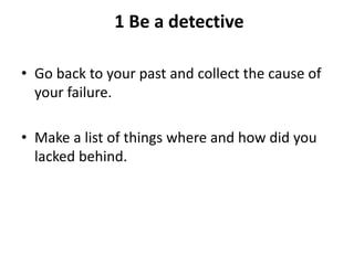 1 Be a detective
• Go back to your past and collect the cause of
your failure.
• Make a list of things where and how did you
lacked behind.
 
