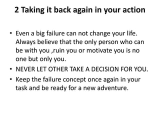 2 Taking it back again in your action
• Even a big failure can not change your life.
Always believe that the only person who can
be with you ,ruin you or motivate you is no
one but only you.
• NEVER LET OTHER TAKE A DECISION FOR YOU.
• Keep the failure concept once again in your
task and be ready for a new adventure.
 