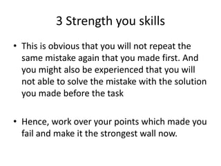 3 Strength you skills
• This is obvious that you will not repeat the
same mistake again that you made first. And
you might also be experienced that you will
not able to solve the mistake with the solution
you made before the task
• Hence, work over your points which made you
fail and make it the strongest wall now.
 
