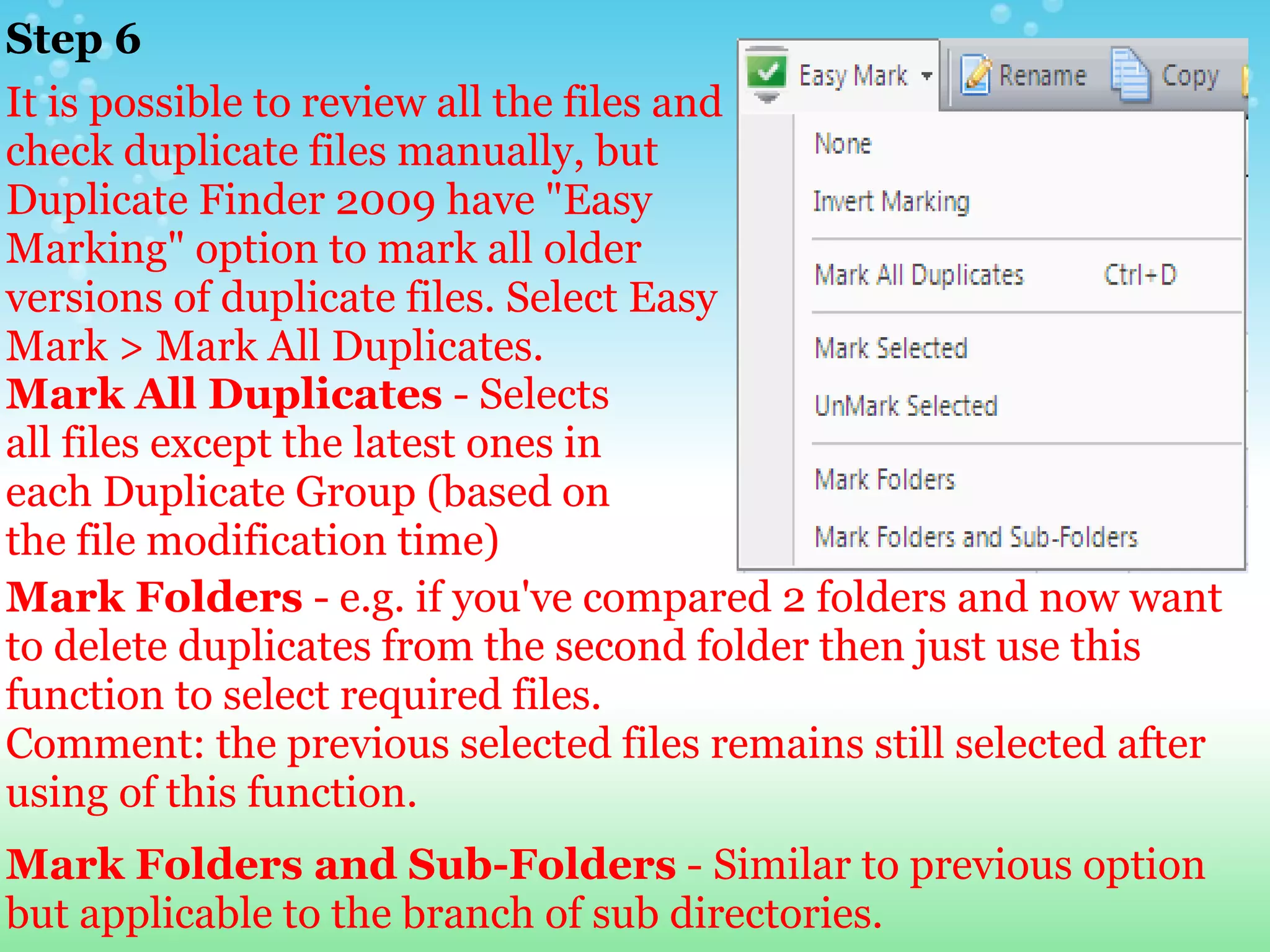 Step 6 It is possible to review all the files and check duplicate files manually, but Duplicate Finder 2009 have "Easy Marking" option to mark all older versions of duplicate files. Select Easy Mark > Mark All Duplicates. Mark All Duplicates  - Selects all files except the latest ones in each Duplicate Group (based on the file modification time)  Mark Folders  - e.g. if you've compared 2 folders and now want to delete duplicates from the second folder then just use this function to select required files. Comment: the previous selected files remains still selected after using of this function.     Mark Folders and Sub-Folders  - Similar to previous option but applicable to the branch of sub directories. 
