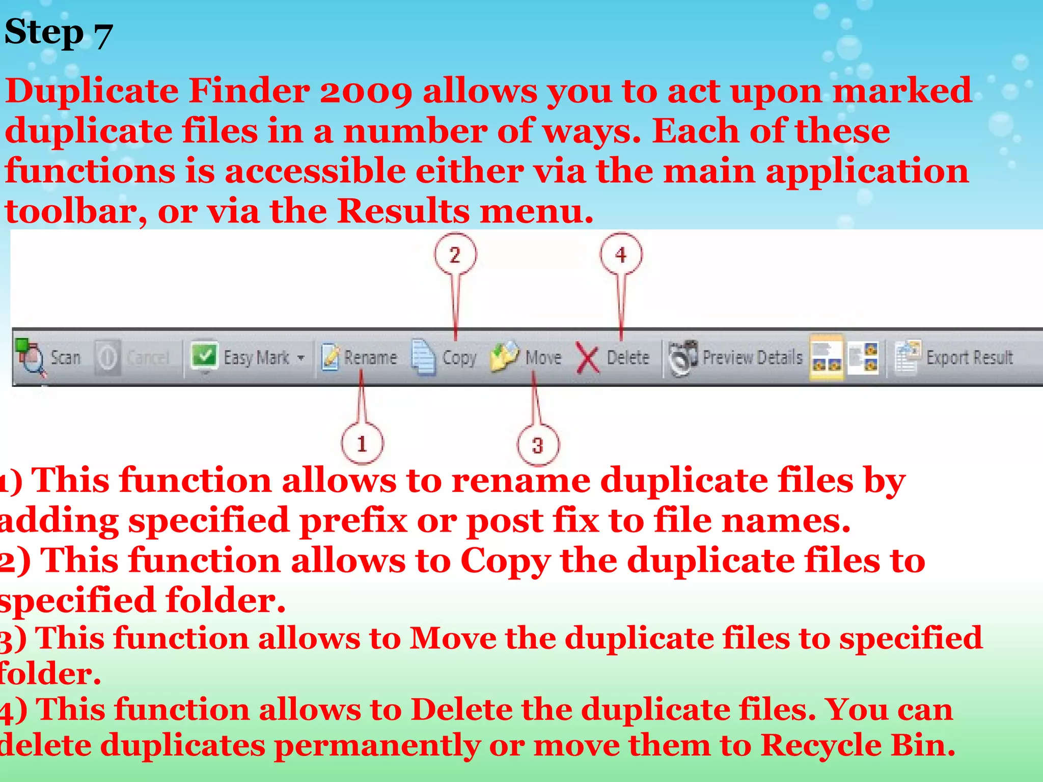 Step 7  Duplicate Finder 2009 allows you to act upon marked duplicate files in a number of ways. Each of these functions is accessible either via the main application toolbar, or via the Results menu. 1)  This function allows to rename duplicate files by adding specified prefix or post fix to file names.  2)   This function allows to Copy the duplicate files to specified folder. 3)   This function allows to Move the duplicate files to specified folder. 4)   This function allows to Delete the duplicate files. You can delete duplicates permanently or move them to Recycle Bin. 