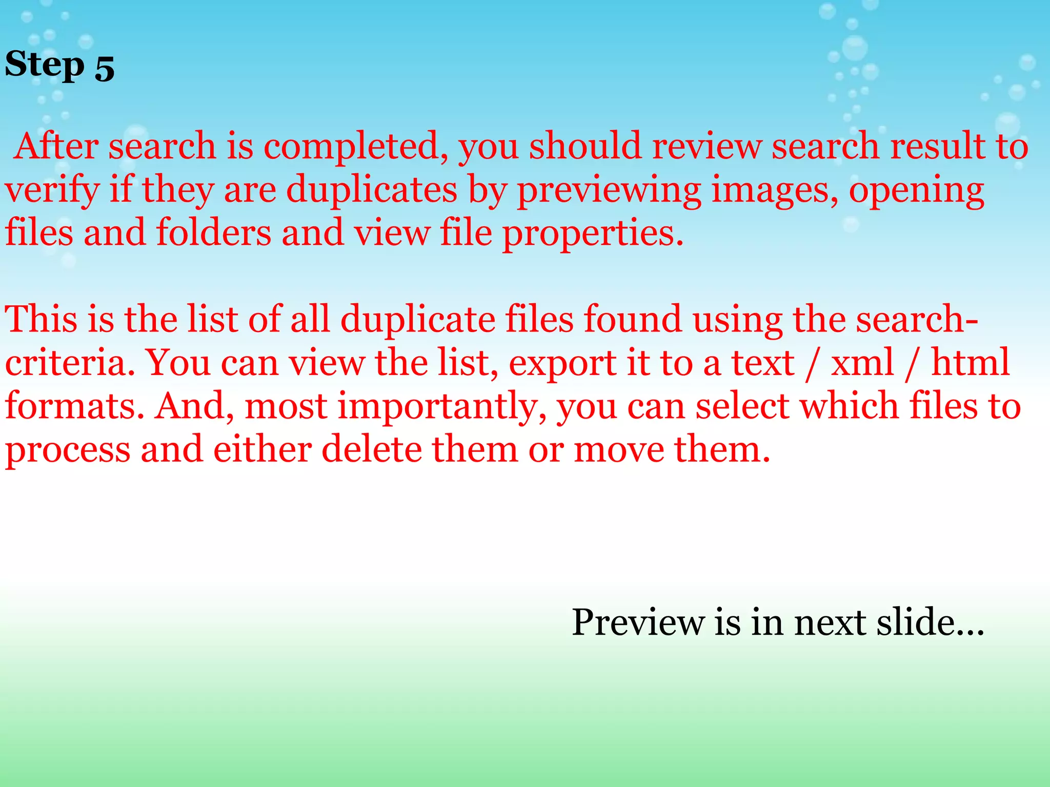 Step 5       After search is completed, you should review search result to verify if they are duplicates by previewing images, opening files and folders and view file properties.   This is the list of all duplicate files found using the search-criteria. You can view the list, export it to a text / xml / html formats. And, most importantly, you can select which files to process and either delete them or move them.                                                                      Preview is in next slide... 