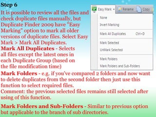 Step 6 It is possible to review all the files and check duplicate files manually, but Duplicate Finder 2009 have "Easy Marking" option to mark all older versions of duplicate files. Select Easy Mark > Mark All Duplicates. Mark All Duplicates  - Selects all files except the latest ones in each Duplicate Group (based on the file modification time)  Mark Folders  - e.g. if you've compared 2 folders and now want to delete duplicates from the second folder then just use this function to select required files. Comment: the previous selected files remains still selected after using of this function.     Mark Folders and Sub-Folders  - Similar to previous option but applicable to the branch of sub directories. 