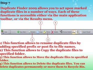 Step 7  Duplicate Finder 2009 allows you to act upon marked duplicate files in a number of ways. Each of these functions is accessible either via the main application toolbar, or via the Results menu. 1)  This function allows to rename duplicate files by adding specified prefix or post fix to file names.  2)   This function allows to Copy the duplicate files to specified folder. 3)   This function allows to Move the duplicate files to specified folder. 4)   This function allows to Delete the duplicate files. You can delete duplicates permanently or move them to Recycle Bin. 