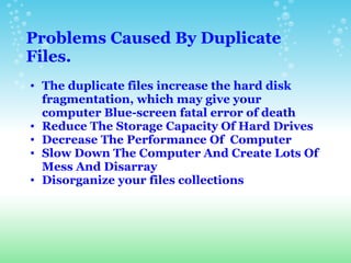 Problems Caused By Duplicate Files.   The duplicate files increase the hard disk fragmentation, which may give your computer Blue-screen fatal error of death  Reduce The Storage Capacity Of Hard Drives Decrease The Performance Of  Computer  Slow Down The Computer And Create Lots Of Mess And Disarray  Disorganize your files collections 