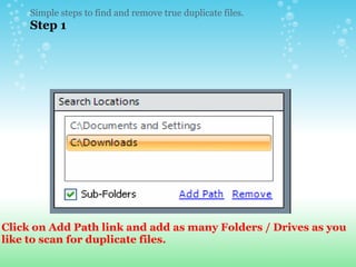 Simple steps to find and remove true duplicate files.  Step 1 Click on Add Path link and add as many Folders / Drives as you like to scan for duplicate files. 