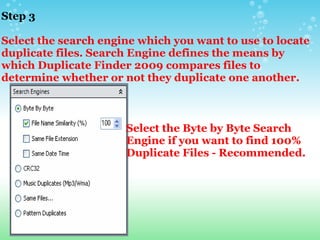 Step 3     Select the search engine which you want to use to locate duplicate files. Search Engine defines the means by which Duplicate Finder 2009 compares files to determine whether or not they duplicate one another. Select the Byte by Byte Search Engine if you want to find 100% Duplicate Files - Recommended. 