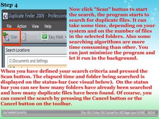 Step 4 Now click "Scan" button to start the search, the program starts to search for duplicate files. It can take some time, depending on your system and on the number of files in the selected folders. Also some searching algorithms are more time consuming than other. You can just minimize the program and let it run in the background. When you have defined your search criteria and pressed the Scan button. The elapsed time and folder being searched is displayed on the status-bar (see visual below).  On the status bar you can see how many folders have already been searched and how many duplicate files have been found. Of course, you can cancel the search by pressing the Cancel button or the Cancel button on the toolbar. 