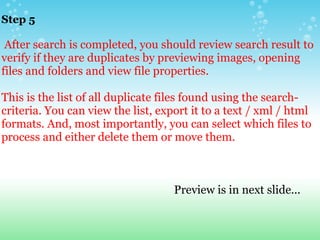 Step 5       After search is completed, you should review search result to verify if they are duplicates by previewing images, opening files and folders and view file properties.   This is the list of all duplicate files found using the search-criteria. You can view the list, export it to a text / xml / html formats. And, most importantly, you can select which files to process and either delete them or move them.                                                                      Preview is in next slide... 