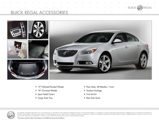 +	 +	 +	 +	 +	 +	 +	 +	 +	 +	 +	 +	 +	 +	 +	 +	 +	 +	 +	 +	 +	 +
+	 +	 +	 +	 +	 +	 +	 +	 +	 +	 +	 +	 +	 +	 +	 +	 +	 +	 +	 +	 +	 +
+	 +	 +	 +	 +	 +	 +	 +	 +	 +	 +	 +	 +	 +	 +	 +	 +	 +	 +	 +	 +	 +
Buick Regal
buick Regal accessories
•	 19" Polished/Painted Wheels
•	 18" Chromed Wheels
•	 Sport Pedal Covers
•	 Cargo Area Tray
•	 Floor Mats, All Weather – Front
•	 Smokers Package
•	 First Aid Kit
•	 Rear Park Assist
This material is not legally approved for use in any advertising. It is intended for use by dealership employees only and is not to be disseminated to, or reviewed by, consumers. Information obtained herein is designed to be as comprehensive and factual as
possible. General Motors reserves the right, however, to make changes at any time, without notice, in materials, equipment, specifications, models and availability. Copyright 2010 General Motors Company. All Rights Reserved. No portion of this work may
be produced, rebroadcast or redistributed, in whole or in part, without the express written consent of General Motors Company.
*The pricing is tentative subject to final approval. Final MSRP and content may be different.
 