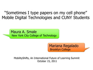 “Sometimes I type papers on my cell phone”
Mobile Digital Technologies and CUNY Students


    Maura A. Smale
     New York City College of Technology


                                     Mariana Regalado
                                     Brooklyn College


      MobilityShifts, An International Future of Learning Summit
                            October 15, 2011
 