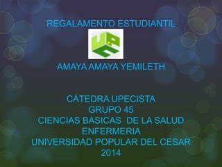 REGALAMENTO ESTUDIANTIL 
AMAYA AMAYA YEMILETH 
CÁTEDRA UPECISTA 
GRUPO 45 
CIENCIAS BASICAS DE LA SALUD 
ENFERMERIA 
UNIVERSIDAD POPULAR DEL CESAR 
2014 
 