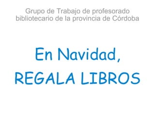 Grupo de Trabajo de profesorado bibliotecario de la provincia de Córdoba En Navidad, REGALA LIBROS 