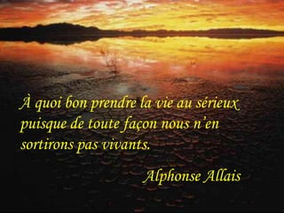 À quoi bon prendre la vie au sérieux 
puisque de toute façon nous n’en 
sortirons pas vivants. 
Alphonse Allais 
 