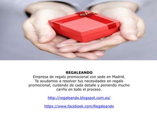 REGALEANDO
  Empresa de regalo promocional con sede en Madrid.
   Te ayudamos a resolver tus necesidades en regalo
promocional, cuidando de cada detalle y poniendo mucho
               cariño en todo el proceso.

          http://regaleando.blogspot.com.es/

        https://www.facebook.com/Regaleando
 