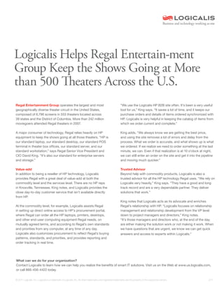 Logicalis Helps Regal Entertain-ment
Group Keep the Shows Going at More
than 500 Theaters Across the U.S.
Regal Entertainment Group operates the largest and most                                                    “We use the Logicalis HP B2B site often. It’s been a very useful
geographically diverse theater circuit in the United States,                                               tool for us,” King says. “It saves a lot of time, and it keeps our
composed of 6,796 screens in 553 theaters located across                                                   purchase orders and details of items ordered synchronized with
39 states and the District of Columbia. More than 242 million                                              HP. Logicalis is very helpful in keeping the catalog of items from
moviegoers attended Regal theaters in 2007.                                                                which we order current and complete.”

A major consumer of technology, Regal relies heavily on HP                                                 King adds, “We always know we are getting the best price,
equipment to keep the shows going at all those theaters. “HP is                                            and using the site removes a lot of errors and delay from the
our standard laptop, our standard desktop, our standard POS                                                process. What we order is accurate, and what shows up is what
terminal in theater box offices, our standard server, and our                                              we ordered. If we realize we need to order something at the last
standard workstation,” says Regal Senior Vice President and                                                minute, we can. Even if that realization is at 10 o’clock at night,
CIO David King. “It’s also our standard for enterprise servers                                             we can still enter an order on the site and get it into the pipeline
and storage.”                                                                                              and moving much quicker.”

Value-add                                                                                                  Trusted Advisor
In addition to being a reseller of HP technology, Logicalis                                                Beyond help with commodity products, Logicalis is also a
provides Regal with a great deal of value-add at both the                                                  trusted advisor for all the HP technology Regal uses. “We rely on
commodity level and the services level. There are no HP reps                                               Logicalis very heavily,” King says. “They have a good and long
in Knoxville, Tennessee, King notes, and Logicalis provides the                                            track record and are a very dependable partner. They deliver
close day-to-day customer service that isn’t available directly                                            solutions that work.”
from HP.
                                                                                                           King notes that Logicalis acts as its advocate and enriches
At the commodity level, for example, Logicalis assists Regal                                               Regal’s relationship with HP. “Logicalis focuses on relationship
in setting up direct online access to HP’s procurement portal,                                             management and relationship development from the VP level
where Regal can order all the HP laptops, printers, desktops,                                              down to project managers and directors,” King notes.
and other end-user computing equipment Regal needs, on                                                     “It’s those managers and directors who, at the end of the day,
mutually agreed terms, and according to Regal’s own standards                                              are either making the solution work or not making it work. When
and priorities from any computer, at any time of any day.                                                  we have questions that are urgent, we know we can get quick
Logicalis also customizes procurement to reflect Regal’s buying                                            answers and access to experts within Logicalis.”
patterns, standards, and priorities, and provides reporting and
order tracking in real time.




What can we do for your organization?
Contact Logicalis to learn how we can help you realize the benefits of smart IT solutions. Visit us on the Web at www.us.logicalis.com,
or call 866-456-4422 today.

© 2011 Logicalis, Inc. Logicalis is a trademark of Logicalis, Inc. All other trademarks and registered trademarks are the property of the respective owners.               2/11
 