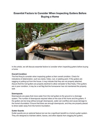 Essential Factors to Consider When Inspecting Gutters Before
Buying a Home
In this article, we will discuss essential factors to consider when inspecting gutters before buying
a home.
Overall Condition
The first thing to consider when inspecting gutters is their overall condition. Check for
indications of deterioration, such as cracks, holes, rust, or peeling paint. If the gutters are
sagging or pulling out from the house, it may indicate that they are not properly attached.
Assure that the roof gutters are properly declined to allow rainwater to flow freely. If the gutters
are in poor condition, it may be a red flag that the homeowner has not maintained the property
well.
Downspouts
Downspouts are pipes that move water from the roof gutters to the ground or a drainage
system. The number of downspouts required relies on the size of the home and the gutters. If
the gutters are too long without enough downspouts, water can overflow and cause damage to
the home's foundation. Ensure that there are enough downspouts, and they are properly placed
to direct water away from the home's foundation.
Gutter Guards
Gutter guards are an optional feature but can be a significant benefit to a home's gutter system.
They are designed to maintain debris, leaves, and other objects from clogging the gutters.
 