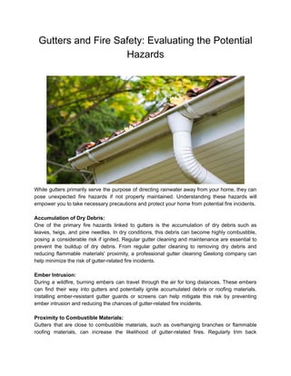 Gutters and Fire Safety: Evaluating the Potential
Hazards
While gutters primarily serve the purpose of directing rainwater away from your home, they can
pose unexpected fire hazards if not properly maintained. Understanding these hazards will
empower you to take necessary precautions and protect your home from potential fire incidents.
Accumulation of Dry Debris:
One of the primary fire hazards linked to gutters is the accumulation of dry debris such as
leaves, twigs, and pine needles. In dry conditions, this debris can become highly combustible,
posing a considerable risk if ignited. Regular gutter cleaning and maintenance are essential to
prevent the buildup of dry debris. From regular gutter cleaning to removing dry debris and
reducing flammable materials' proximity, a professional gutter cleaning Geelong company can
help minimize the risk of gutter-related fire incidents.
Ember Intrusion:
During a wildfire, burning embers can travel through the air for long distances. These embers
can find their way into gutters and potentially ignite accumulated debris or roofing materials.
Installing ember-resistant gutter guards or screens can help mitigate this risk by preventing
ember intrusion and reducing the chances of gutter-related fire incidents.
Proximity to Combustible Materials:
Gutters that are close to combustible materials, such as overhanging branches or flammable
roofing materials, can increase the likelihood of gutter-related fires. Regularly trim back
 