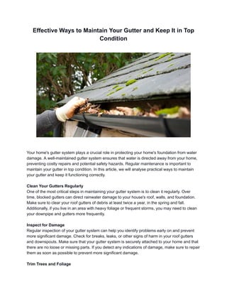 Effective Ways to Maintain Your Gutter and Keep It in Top
Condition
Your home's gutter system plays a crucial role in protecting your home's foundation from water
damage. A well-maintained gutter system ensures that water is directed away from your home,
preventing costly repairs and potential safety hazards. Regular maintenance is important to
maintain your gutter in top condition. In this article, we will analyse practical ways to maintain
your gutter and keep it functioning correctly.
Clean Your Gutters Regularly
One of the most critical steps in maintaining your gutter system is to clean it regularly. Over
time, blocked gutters can direct rainwater damage to your house's roof, walls, and foundation.
Make sure to clear your roof gutters of debris at least twice a year, in the spring and fall.
Additionally, if you live in an area with heavy foliage or frequent storms, you may need to clean
your downpipe and gutters more frequently.
Inspect for Damage
Regular inspection of your gutter system can help you identify problems early on and prevent
more significant damage. Check for breaks, leaks, or other signs of harm in your roof gutters
and downspouts. Make sure that your gutter system is securely attached to your home and that
there are no loose or missing parts. If you detect any indications of damage, make sure to repair
them as soon as possible to prevent more significant damage.
Trim Trees and Foliage
 