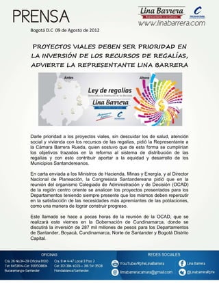 I

Bogotá D.C 09 de Agosto de 2012

PROYECTOS VIALES DEBEN SER PRIORIDAD EN
LA INVERSIÓN DE LOS RECURSOS DE REGALÍAS,
ADVIERTE LA REPRESENTANTE LINA BARRERA

Darle prioridad a los proyectos viales, sin descuidar los de salud, atención
social y vivienda con los recursos de las regalías, pidió la Representante a
la Cámara Barrera Rueda, quien sostuvo que de esta forma se cumplirían
los objetivos trazados en la reforma al sistema de distribución de las
regalías y con esto contribuir aportar a la equidad y desarrollo de los
Municipios Santandereanos.
En carta enviada a los Ministros de Hacienda, Minas y Energía, y al Director
Nacional de Planeación, la Congresista Santandereana pidió que en la
reunión del organismo Colegiado de Administración y de Decisión (OCAD)
de la región centro oriente se analicen los proyectos presentados para los
Departamentos teniendo siempre presente que los mismos deben repercutir
en la satisfacción de las necesidades más apremiantes de las poblaciones,
como una manera de lograr construir progreso.
Este llamado se hace a pocas horas de la reunión de la OCAD, que se
realizará este viernes en la Gobernación de Cundinamarca, donde se
discutirá la inversión de 287 mil millones de pesos para los Departamentos
de Santander, Boyacá, Cundinamarca, Norte de Santander y Bogotá Distrito
Capital.

 