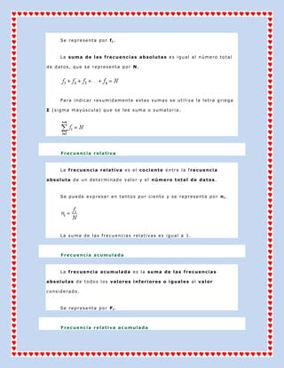 Se representa por fi.



     La suma de las frecuencias absolutas es igual al número total

de datos, que se representa por N.




     Para indicar resumidamente estas sumas se utiliza la letra griega

Σ (sigma mayúscula) que se lee suma o sumatoria.




     Frecuencia relativa



     La frecuencia relativa es el cociente entre la frecuencia

absoluta de un determinado valor y el número total de datos.



     Se puede expresar en tantos por ciento y se representa por ni.




     La suma de las frecuencias relativas es igual a 1.



     Frecuencia acumulada



     La frecuencia acumulada es la suma de las frecuencias

absolutas de todos los valores inferiores o iguales al valor

considerado.



     Se representa por Fi.



     Frecuencia relativa acumulada
 