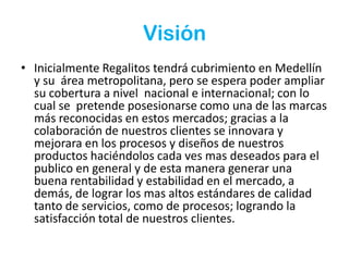 VisiónInicialmente Regalitos tendrá cubrimiento en Medellín y su  área metropolitana, pero se espera poder ampliar su cobertura a nivel  nacional e internacional; con lo cual se  pretende posesionarse como una de las marcas más reconocidas en estos mercados; gracias a la colaboración de nuestros clientes se innovara y mejorara en los procesos y diseños de nuestros productos haciéndolos cada ves mas deseados para el publico en general y de esta manera generar una buena rentabilidad y estabilidad en el mercado, a demás, de lograr los mas altos estándares de calidad  tanto de servicios, como de procesos; logrando la satisfacción total de nuestros clientes.