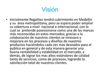Visión
• Inicialmente Regalitos tendrá cubrimiento en Medellín
y su área metropolitana, pero se espera poder ampliar
su cobertura a nivel nacional e internacional; con lo
cual se pretende posesionarse como una de las marcas
más reconocidas en estos mercados; gracias a la
colaboración de nuestros clientes se innovara y
mejorara en los procesos y diseños de nuestros
productos haciéndolos cada ves mas deseados para el
publico en general y de esta manera generar una
buena rentabilidad y estabilidad en el mercado, a
demás, de lograr los mas altos estándares de calidad
tanto de servicios, como de procesos; logrando la
satisfacción total de nuestros clientes.
 