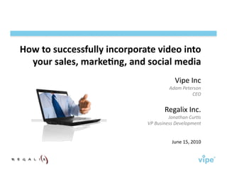 How	
  to	
  successfully	
  incorporate	
  video	
  into	
  
  your	
  sales,	
  marke7ng,	
  and	
  social	
  media	
  
                                                            Vipe	
  Inc	
  
                                                        Adam	
  Peterson	
  	
  
                                                                    CEO	
  


                                                     Regalix	
  Inc.	
  
                                                      Jonathan	
  Cur3s	
  	
  
                                          VP	
  Business	
  Development	
  	
  


                                                          June	
  15,	
  2010	
  
 