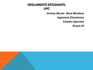 REGLAMENTO ESTUDIANTIL 
UPC 
Jorman MoJair Mora Mendoza 
Ingenieria Electrónica 
Catedra Upecista 
Grupo:54 
 