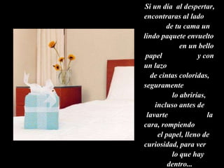 Si un día  al despertar, encontraras al lado  de tu cama un lindo paquete envuelto  en un bello papel  y con un lazo  de cintas coloridas,  seguramente  lo abrirías, incluso antes de lavarte  la cara, rompiendo  el papel, lleno de curiosidad, para ver  lo que hay dentro... 