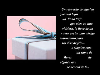 Un recuerdo de alguien que está lejos...  un  lindo traje  que viste en una vidriera, la llave de un nuevo coche ...un abrigo maravilloso para  los días de frío...  o simplemente  un ramo de flores  de alguién que  se acordó de ti...  