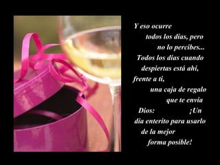 Y eso ocurre  todos los días, pero  no lo percibes... Todos los días cuando despiertas está ahí, frente a ti,  una caja de regalo  que te envía Dios:  ¡Un día enterito para usarlo de la mejor  forma posible! 