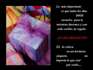 Lo  más importante  es que todos los días  DIOS envuelve  para ti, mientras duermes y con  todo cariño, tu regalo:  ¡EL DÍA SIGUIENTE! ÉL  lo coloca  en un hermoso paquete,  no importa lo que esté  por venir....  