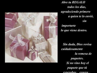 Abre tu REGALO  todos los días,  agradeciendo primero  a quien te lo envió,  sin importarte  lo que viene dentro.  Sin duda, Dios revisa cuidadosamente  la remesa de paquetes. Si no vino hoy el paquete que tú esperabas... espera...  