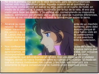 No era la primera vez que yo lo veía desnudo, pero las circunstancias habían sido muy diferentes antes. Aquella ocasión en el quirófano yo solamente podía pensar en salvar su vida, pero en el cuarto de hotel, en medio de la penumbra, a penas iluminado por la luz de la vela, él era una visión para dejar sin aliento. Y yo estaba ahí, contemplando su masculina belleza, admirando por primera vez la gloriosa vista de nuestras diferencias, mientras él me miraba como si yo fuese la última mujer sobre la tierra. Alcancé su rostro con mis manos y despejé su querida frente de un mechón rebelde de cabellos castaños. No sé lo que hice en ese momento, pero debí haber transmitido mis pensamientos a su corazón en un suspiro porque él me sonrió y su cara se iluminó con una llamarada que nunca había visto en él. Lancé mis brazos alrededor de su cuello y formalmente comenzamos nuestra mutua exploración el uno en el cuerpo del otro, en una aventura común que nunca nos habíamos atrevido a imaginar en toda su extensión. Nos confesamos una y otra vez nuestro amor mutuo, a través de nuestras más conmovidas palabras, con nuestros labios, con cada nueva caricia que aprendíamos, en cada  latido que violentamente se aceleraba, con nuestros incomprensibles murmullos, a través de nuestras miradas y en cada pensamiento que adivinábamos en el otro. Era una especie de embeleso mágico, donde no había fronteras entre su cuerpo y mi cuerpo. El modo en que sus manos moldeaban mis curvas, y las mías sus músculos era solamente la lógica consecuencia de nuestra unión espiritual previa. ………………… 