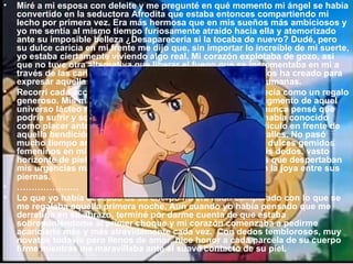 Miré a mi esposa con deleite y me pregunté en qué momento mi ángel se había convertido en la seductora Afrodita que estaba entonces compartiendo mi lecho por primera vez. Era más hermosa que en mis sueños más ambiciosos y yo me sentía al mismo tiempo furiosamente atraído hacia ella y atemorizado ante su imposible belleza ¿Desaparecería si la tocaba de nuevo? Dudé, pero su dulce caricia en mi frente me dijo que, sin importar lo increíble de mi suerte, yo estaba ciertamente viviendo algo real. Mi corazón explotaba de gozo, así que no tuve otra alternativa que liberar el fuego que se incrementaba en mi a través de las caricias,  las cuales son el único medio que Dios ha creado para expresar aquellas cosas que van más allá de las palabras humanas. Recorrí cada accidente de su bella geografía que se me ofrecía como un regalo generoso. Mis manos y labios midieron y probaron cada fragmento de aquel universo lácteo mientras mi pulso alcanzaba un ritmo que nunca pensé que podría sufrir y sobrevivir para contarlo. Lo que sea que yo había conocido como placer antes de esa noche se había vuelto pobre y ridículo en frente de aquella bendición hecha de deliciosas curvas y pulsantes valles. No pasó mucho tiempo antes de que todo alrededor mío se volviese dulces gemidos femeninos en mi oído, pétalos de rosa bajo las yemas de mis dedos, vasto horizonte de piel sedosa, una fuente de aromas perfumados que despertaban mis urgencias más íntimas mientras mis manos acariciaban la joya entre sus piernas. ………………… Lo que yo había deseado de su cuerpo no era nada comparado con lo que se me regalaba aquella primera noche. Aun cuando yo había pensado que me derretiría en su abrazo, terminé por darme cuenta de que estaba sobreponiéndome al primer choque y mi corazón comenzaba a pedirme acariciarlo más y más atrevidamente cada vez.  Con dedos temblorosos, muy novatos todavía pero llenos de amor, hice honor a cada parcela de su cuerpo firme mientras me maravillaba ante el suave contacto de su piel. 