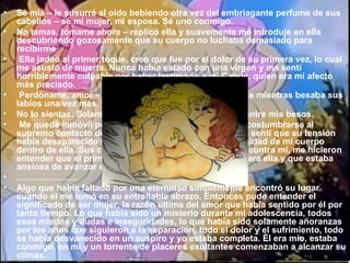 Sé mía – le susurré al oído bebiendo otra vez del embriagante perfume de sus cabellos – sé mi mujer, mi esposa. Sé uno conmigo. No temas, tómame ahora – replicó ella y suavemente me introduje en ella descubriendo gozosamente que su cuerpo no luchaba demasiado para recibirme   Ella jadeó al primer toque, creo que fue por el dolor de su primera vez, lo cual me asustó de muerte. Nunca había estado con una virgen y me sentí horriblemente culpable por haber lastimado a mi Candy, quien era mi afecto más preciado.   Perdóname, amor – le supliqué abrazándola tiernamente mientras besaba sus labios una vez más. No lo sientas. Solamente ámame, Terri – balbuceó ella entre mis besos.   Me quedé inmóvil por un momento eterno, dejándola acostumbrarse al supremo contacto de nuestros cuerpos, pero más tarde sentí que su tensión había desaparecido dejando espacio a una nueva necesidad de mi cuerpo dentro de ella. Sus caderas que se movían suavemente contra mí, me hicieron entender que el primer dolor había sido insignificante para ella y que estaba ansiosa de avanzar en nuestro abrazo íntimo. ………………… Algo que había faltado por una eternidad simplemente encontró su lugar cuando él me tomó en su entrañable abrazo. Entonces pude entender el significado de ser mujer, la razón última del amor que había sentido por él por tanto tiempo. Lo que había sido un misterio durante mi adolescencia, todos esos miedos y dudas e inseguridades, lo que había sido solamente añoranzas por los años que siguieron a la separación, todo el dolor y el sufrimiento, todo se había desvanecido en un suspiro y yo estaba completa. Él era mío, estaba conmigo, en mi y un torrente de placeres exultantes comenzaban a alcanzar su clímax . 