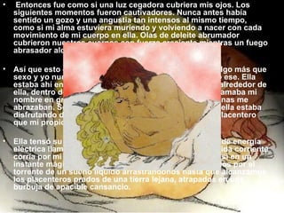   Entonces fue como si una luz cegadora cubriera mis ojos. Los siguientes momentos fueron cautivadores. Nunca antes había sentido un gozo y una angustia tan intensos al mismo tiempo, como si mi alma estuviera muriendo y volviendo a nacer con cada movimiento de mi cuerpo en ella. Olas de deleite abrumador cubrieron nuestros cuerpos con fuerza creciente mientras un fuego abrasador alcanzaba su calor más álgido en nosotros. Así que esto era lo que hacer el amor significaba. Era algo más que sexo y yo nunca había experimentado un milagro como ese. Ella estaba ahí entregada a mis íntimas caricias sobre ella, alrededor de ella, dentro de ella. Su rostro transfigurado de pasión llamaba mi nombre en gritos profundos mientras sus brazos y piernas me abrazaban. Sorprendentemente, el hecho de saber que ella estaba disfrutando de nuestro intercambio amoroso era más placentero que mi propio placer. Ella tensó su cuerpo y en un extraordinario despliegue de energía eléctrica llamó mi nombre y yo sentí que una desconocida corriente corría por mi espina dorsal al mismo tiempo. Era como si en un instante mágico nuestros cuerpos hubiesen sido llevados por el torrente de un sueño líquido arrastrándonos hasta que alcanzamos los placenteros prados de una tierra lejana, atrapados en una burbuja de apacible cansancio. 
