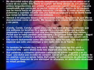 Me derrumbé sobre ella gimiendo roncamente y enterrando mi rostro en el hueco de su cuello. Ella liberó mi cuerpo del firme abrazo de sus piernas y ambos languidecimos aún unidos. Fue entonces cuando sentí una angustia inexplicable que corría por mi pecho, como un nudo dentro de mi corazón que se movía hacia mi garganta buscando una salida. El nudo alcanzó mis pulmones y cuerdas vocales con una fuerza propulsora y no se liberó hasta que rompí en llanto con sonoros sollozos. Abracé a mi pequeño tesoro con renovadas fuerzas, temeroso de que ella se desvaneciese como un sueño. Me recuerdo a mi mismo llorando fuertemente y sin pena.   ¡Candy, Candy, Candy!- repetí una y otra vez entre el llanto, sintiendo que mis sollozos no tendrían fin y apretando su cuerpo, al tiempo que ella respondía a mi explosión con una voz tranquilizadora y caricias tiernas.- Pensé que te había perdido para siempre – le confesé entre lágrimas – Vagué por la vida tan solitario y perturbado sin ti . . . Todo está tan oscuro sin ti. Ella sonrió dulcemente como ella nada más sabe hacerlo, con esa sonrisa especial que sólo usa conmigo y con nadie más en la Tierra.   Yo también he estado muy sola sin ti, Terri. Está todo tan frío sin ti – murmuró ella – pero ahora nada nos separará otra vez. Soy tu esposa. Sus palabras y cuidados cariñosos calmaron mi súbita angustia y en su lugar  una dulce paz invadió mi corazón. Caí en el más profundo y callado de los sueños como yo jamás había disfrutado, un sentimiento de plenitud llenó mi corazón. Después de una eternidad de añoranza, mi alma había alcanzado su mitad perdida. 