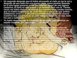 Un segundo después que él había alcanzado el cielo yo me le uní y después de eso todo fue una suave caída, como plumas flotando en el aire hasta posarse sobre las calladas aguas de una laguna cantarina. Él lloró en mis brazos y yo también lloré con él. Tantas veces me había dicho a mí misma que nuestro amor estaba muerto, que no había esperanzas de verlo otra vez a pesar de que ambos estábamos vivos . . . Y ahí nos encontrábamos, haciendo chocar nuestros dos universos en un sólo milagro. Después de eso, todo fue paz y realización. Yo había abandonado la condición de doncella para alcanzar un estado superior. Era una mujer . . . su mujer.   El dulce sonido de una antigua melodía invadió los sueños de Candy. Ella reconoció las notas y su corazón se fue llenando de un delicioso jarabe. En el pasado el simple recuerdo de esa canción la hubiese hecho llorar, pero después de haber probado la más deliciosa ambrosía del amor los recuerdos tristes parecían haberse enterrado en una tumba lejana donde ya no podían lastimarla. Abrió sus ojos de malaquita y pudo distinguir una silueta masculina sentada a su lado. Su alma saltó de gozo cuando ella finalmente percibió que él estaba tocando la vieja armónica que una vez ella le diera. La había guardado todo ese tiempo, con el mismo cuidado con el cual él había preservado su amor por ella……   