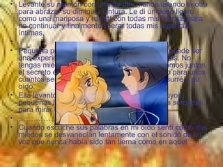 Levanté su mentón con una de mis manos usando la otra para abrazar su diminuta cintura. Le di un beso ligero como una mariposa y resistí con todas mis fuerzas para no continuar y finalmente liberar todas mis urgencias íntimas.   Pequeña pecosa – le dije suavemente – esta puede ser una experiencia única y maravillosa para ambos. No tengas miedo, yo voy a cuidar de ti. Descubramos juntos el secreto éxtasis que el amor tiene reservado para unos cuantos seres afortunados como tú y yo – susurré a su oído. Ella levantó esos ojos acuosos ojos verdes suyos, pequeñas lagunas llenas de luz y temblorosas sombras, para mirar a los mío. ………………… Cuando escuché sus palabras en mi oído sentí cómo mis miedos se desvanecían lentamente con el sonido de su voz que nunca había sido tan tierna como en aquel  