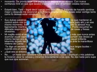 momento. De pronto supe que podía estar segura en su abrazo. Con nueva confianza miré en sus ojos azules y comprendí que él también estaba nervioso.   Estaré bien, Terri – logré decir con mi tono más suave, tratando de hacerlo sentirse mejor y después me sorprendí a mi misma añadiendo – Yo deseo estar contigo tanto como tú deseas estar conmigo. ………………… Sus dulces palabras casi hicieron explotar mi sangre, pero tenía que mantener el control sobre mis inclinaciones naturales que me exigían tomarla justo ahí y en ese mismo momento. Sabía que tenía que ser paciente y tierno. Sólo la abracé muy ligeramente mientras ella descansaba su cabeza en mi pecho. Podía escuchar su delicada respiración invadiendo mis sentidos con una mezcla de rosas y fresas silvestres. Mi mejilla sintió el sedoso toque de su cabello dorado y desee más que nunca antes acariciar aquel caprichoso cabello ondulado. Poder desear y cumplir ese deseo al mismo tiempo era algo nuevo para mi, así que me embebí en aquel brillante laberinto dorado tan asombrado como la niñita sobre el puente ante la maravillosa melena de Candy Te digo un secreto – le murmuré al oído mientras acariciaba sus largos bucles – cuando era un adolescente, a veces pensaba que tú no eras real. ¿Qué era yo entonces? ¿Un duende? – se rió ella en mi pecho. No . . . un hada con cabellera rubia increíblemente rizada – expliqué y mis palabras la hicieron alzar la cabeza y mirarme directamente a los ojos. No dijo nada pero supe que sus ojos sonreían. 