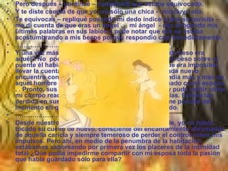 Pero después – continué – comprendí que estaba equivocado. Y te diste cuenta de que yo era sólo una chica -  concluyó ella. Te equivocas – repliqué posando mi dedo índice sobre su naricita – me di cuenta de que eras un ángel . .  mi ángel  - dije ahogando mis últimas palabras en sus labios y pude notar que ella se estaba acostumbrando a mis besos porque respondió casi inmediatamente. ………………… Y una vez más me volvió a besar . . . ¿Qué número de beso era aquél? No  podía ya saberlo. Desde nuestro segundo beso sobre el puente él había buscado mis labios tantas veces que era imposible llevar la cuenta.  . .Sin embargo, entendí que con cada nuevo encuentro con su inquietante boca mi cuerpo aprendía más y más de aquel hombre quien inesperadamente yo había tomado como esposo . . Pronto, sus caricias se volvieron más ardientes y pude sentir cómo mi cuerpo reaccionaba naturalmente a sus exigencias. Estaba tan perdida en sus besos en mi cuello que ni siquiera me percaté del momento en que él empezó a desabotonar mi vestido. ………………… Desde nuestro abrazo sobre el puente Saint Michelle, yo no había tocado su cuello de nuevo, consciente del encantamiento abrumador de aquella caricia y siempre temeroso de perder el control sobre mis impulsos. Pero ahí, en medio de la penumbra de la habitación, estábamos saboreando por primera vez los placeres de la intimidad total ¿Qué podía impedirme compartir con mi esposa toda la pasión que había guardado sólo para ella? 