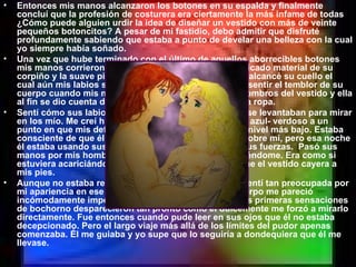 Entonces mis manos alcanzaron los botones en su espalda y finalmente concluí que la profesión de costurera era ciertamente la más infame de todas ¿Cómo puede alguien urdir la idea de diseñar un vestido con más de veinte pequeños botoncitos? A pesar de mi fastidio, debo admitir que disfruté profundamente sabiendo que estaba a punto de develar una belleza con la cual yo siempre había soñado. Una vez que hube terminado con el último de aquellos aborrecibles botones mis manos corrieron sobre su espalda sintiendo el delicado material de su corpiño y la suave piel que estaba expuesta hasta que alcancé su cuello el cual aún mis labios se encontraban disfrutando. Pude sentir el temblor de su cuerpo cuando mis manos retiraron suavemente los hombros del vestido y ella al fin se dio cuenta de que estaba a punto de quitarle la ropa. Sentí cómo sus labios dejaron mi garganta y sus ojos se levantaban para mirar en los mío. Me creí hipnotizada por sus profundidades azul- verdoso a un punto en que mis defensas regulares se hallaban a su nivel más bajo. Estaba consciente de que él siempre había tenido ese poder sobre mi, pero esa noche él estaba usando sus armas de seducción con todas sus fuerzas.  Pasó sus manos por mis hombros y noté que estaba ya desvistiéndome. Era como si estuviera acariciándome al mismo tiempo que hacía que el vestido cayera a mis pies. Aunque no estaba realmente desnuda frente a él, me sentí tan preocupada por mi apariencia en ese instante que cada parte de mi cuerpo me pareció incómodamente imperfecta a mis ojos. No obstante, las primeras sensaciones de bochorno desparecieron tan pronto como él dulcemente me forzó a mirarlo directamente. Fue entonces cuando pude leer en sus ojos que él no estaba decepcionado. Pero el largo viaje más allá de los límites del pudor apenas comenzaba. Él me guiaba y yo supe que lo seguiría a dondequiera que él me llevase. 