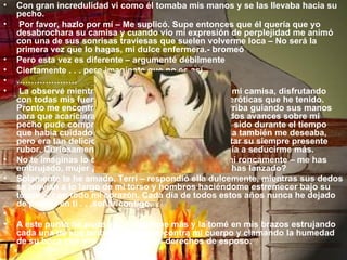 Con gran incredulidad vi como él tomaba mis manos y se las llevaba hacia su pecho.   Por favor, hazlo por mí – Me suplicó. Supe entonces que él quería que yo desabrochara su camisa y cuando vio mi expresión de perplejidad me animó con una de sus sonrisas traviesas que suelen volverme loca – No será la primera vez que lo hagas, mi dulce enfermera.- bromeó Pero esta vez es diferente – argumenté débilmente Ciertamente . . . pero imagínate que no es así. …………………   La observé mientras ella desabotonaba seriamente mi camisa, disfrutando con todas mis fuerzas una de las experiencias más eróticas que he tenido. Pronto me encontraba desnudo de la cintura para arriba guiando sus manos para que acariciara mi cuerpo. Percibiendo sus tímidos avances sobre mi pecho pude comprender cuán profesional ella había sido durante el tiempo que había cuidado de mi en el hospital. Sentí que ella también me deseaba, pero era tan deliciosamente tímida que no podía evitar su siempre presente rubor. Curiosamente, su timidez solamente contribuía a seducirme más. No te imaginas lo que  provocas en mí, Candy – gemí roncamente – me has embrujado, mujer ¿Qué clase de encantamiento me has lanzado? Solamente te he amado, Terri – respondió ella dulcemente, mientras sus dedos se movían a lo largo de mi torso y hombros haciéndome estremecer bajo su toque. – con todo mi corazón. Cada día de todos estos años nunca he dejado de pensar en ti . . .soñar contigo.   A este punto no pude ya contenerme más y la tomé en mis brazos estrujando cada una de sus tentadoras curvas contra mi cuerpo y clamando la humedad de su boca con mis recién ganados derechos de esposo. 