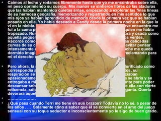 Caímos al lecho y rodamos libremente hasta que yo me encontraba sobre ella, mi peso oprimiendo su cuerpo. Mis manos se sintieron libres de las ataduras que las habían mantenido quietas antes, empezando a explorar las finas líneas de su hermosa geografía, memorizando y registrando en mis sentidos lo que mis ojos ya habían aprendido de memoria desde la primera vez que se habían posado en ella. Yo había deseado a Candy desde la primera noche en la que la vi en la niebla. Aquella primera noche después de nuestro breve encuentro me fui a la cama pensando en aquella delicada flor silvestre con quien me había tropezado. Nunca antes una chica me había parecido tan segura y osada como aquella pequeña rubia con ojos que mataban con sus destellos verdes. Recordé cómo el suave material de su vestido flotaba sobre las delicadas curvas de su cuerpo adolescente. Mi mente atrevida no pudo evitar pensar intensamente en las delicias que el vestido cubría. Aquella noche me quedé dormido imaginando que develaba la gloria de su desnudez, reclamando para mi el derecho de poseer sus favores. Pero ahora, la misma belleza, con un cuerpo más maduro y glorificado como correspondía a una mujer adulta, estaba atrapada en mis brazos, su respiración se hacían cada vez más agitada, sus brazos acariciaban apasionadamente mis flancos y espalda mientras que su boca se abría y se entregaba a mi exploración más audaz. Giré con ella suavemente para poder descansar sobre mi flanco izquierdo. Mis labios dejaron los de ella con cierta reticencia, sólo para asaltar con igual pasión su quijada y garganta. Quería devorara aquel cremoso y largo cuello. ………………… ¿Qué pasa cuando Terri me tiene en sus brazos? Todavía no lo sé, a pesar de los años . . .  Solamente atino a saber que él se convierte en el amo del juego sensual con su toque seductor e inconscientemente yo le sigo de buen grado. 