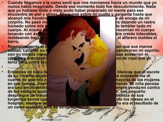 Cuando llegamos a la cama sentí que nos movíamos hacia un mundo que yo nunca había imaginado. Desde ese momento todo fue descubrimiento. Nada que yo hubiese leído o visto pudo haber preparado mi mente para ese encuentro de piel y almas. Él navegó sobre mi cuello y garganta hasta que alcanzó mis hombros y sentí como deslizaba los tirantes de encaje de mi corpiño. No pasó mucho tiempo antes de que él estuviera dejando un rastro húmedo sobre mis hombros y brazos desnudos haciendo temblar todo mi cuerpo. Al mismo tiempo, pude sentir cómo sus manos recorrían mi cuerpo tocando con ávidos dedos y palmas,  lugares que yo había creído intocables, moldeando bajo la crinolina mis piernas y muslos como el alfarero moldea el barro. Repentinamente él detuvo su abrazo apasionado al tiempo que sus manos subían. Levantó su torso y otra vez sus espadas azules penetraron mi espíritu con su mirada intensa. Lentamente, desató los listones que sostenían el corpiño y entonces recordé que aquella era la última pieza de ropa que yo tenía para cubrir la desnudez de mi pecho. ………………… Entonces mi boca llegó a la frontera de aquellas colinas blancas que el escote de su corpiño dejaba parcialmente al descubierto. En ese momento me di cuenta de que ella no estaba usando un corsé como la mayoría de las mujeres en ese tiempo. Sonreí interiormente ante este descubrimiento. Mi niña pecosa era una amotinadora aún en esos pequeños detalles, siempre yendo en contra de los códigos sociales con audacia temeraria. Y para mí, ese pequeño despliegue de insurrección femenina significaba que la belleza de sus turgentes senos que yo había admirado en secreto durante los meses en el hospital, siempre velada por su uniforme de enfermera, no era el resultado de un corsé ajustado sino su atributo natural. 